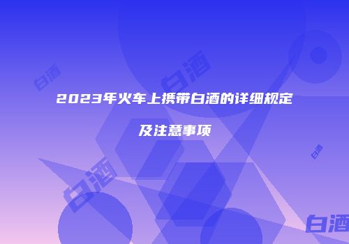 2023年火车上携带白酒的详细规定及注意事项