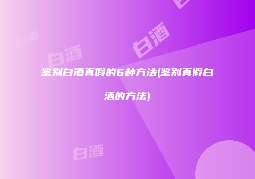 鉴别白酒真假的6种方法(鉴别真假白酒的方法)