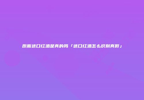 原瓶进口红酒是真的吗「进口红酒怎么识别真假」