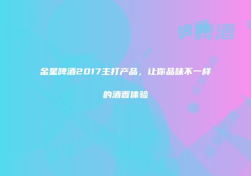 金星啤酒2017主打产品，让你品味不一样的酒香体验