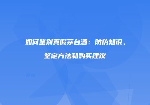 如何鉴别真假茅台酒：防伪知识、鉴定方法和购买建议
