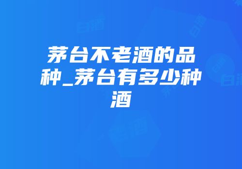 茅台不老酒的品种_茅台有多少种酒