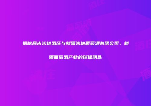 揭秘昌吉沙地酒庄与新疆沙地葡萄酒有限公司：新疆葡萄酒产业的璀璨明珠