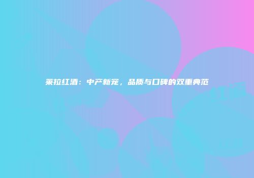 莱拉红酒：中产新宠，品质与口碑的双重典范