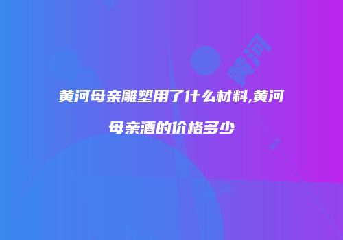 黄河母亲雕塑用了什么材料,黄河母亲酒的价格多少