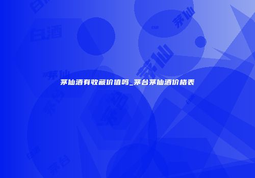 茅仙酒有收藏价值吗_茅台茅仙酒价格表