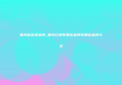 国内葡萄酒品牌_国内红酒有哪些品牌有哪些品牌大全