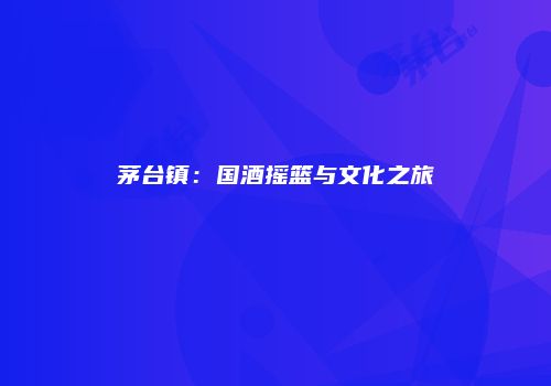 茅台镇：国酒摇篮与文化之旅