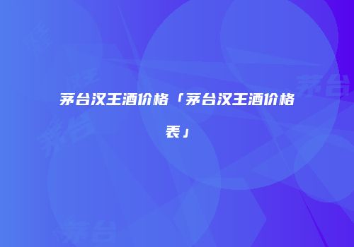 茅台汉王酒价格「茅台汉王酒价格表」