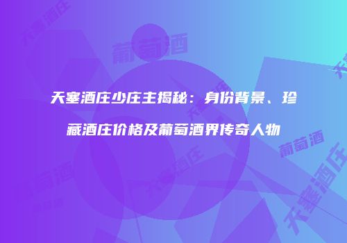 天塞酒庄少庄主揭秘：身份背景、珍藏酒庄价格及葡萄酒界传奇人物