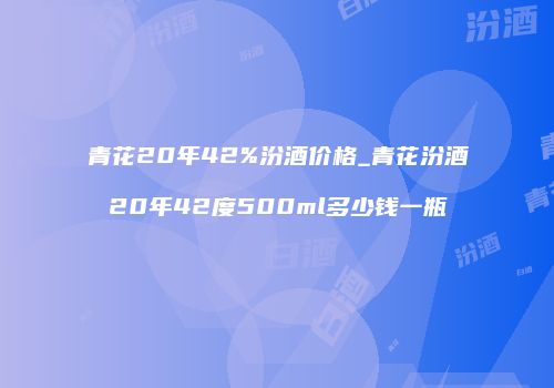 青花20年42%汾酒价格_青花汾酒20年42度500ml多少钱一瓶