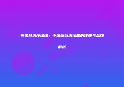 怀来县酒庄探秘：中国葡萄酒摇篮的佳酿与品牌解析