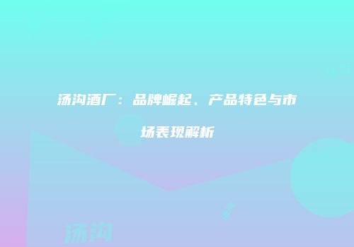 汤沟酒厂：品牌崛起、产品特色与市场表现解析