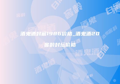 酒鬼酒封藏1986价格_酒鬼酒20窖龄封坛价格