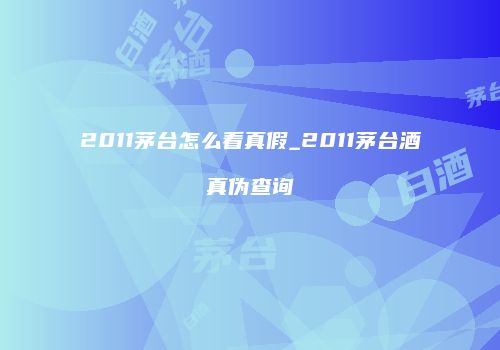 2011茅台怎么看真假_2011茅台酒真伪查询