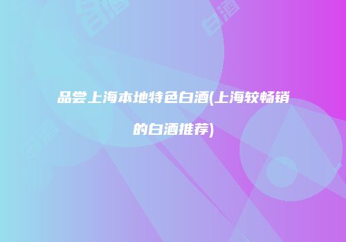 品尝上海本地特色白酒(上海较畅销的白酒推荐)