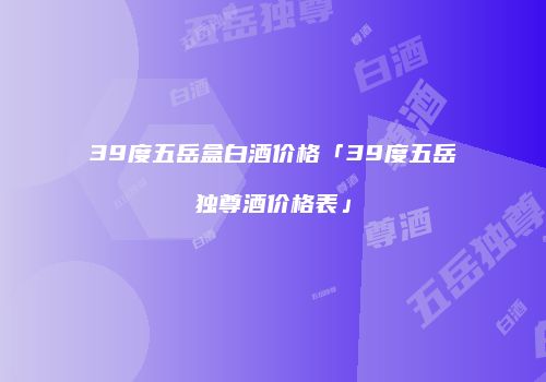 39度五岳盒白酒价格「39度五岳独尊酒价格表」