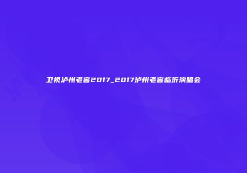 卫视泸州老窖2017_2017泸州老窖临沂演唱会