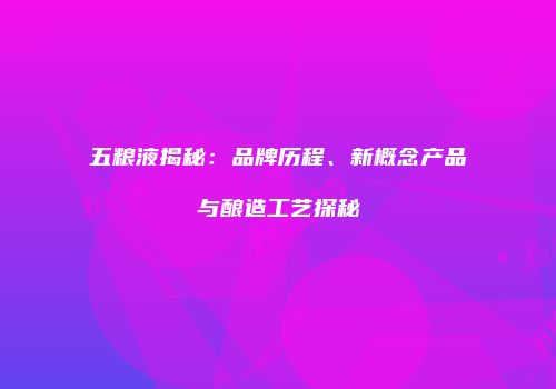 五粮液揭秘：品牌历程、新概念产品与酿造工艺探秘