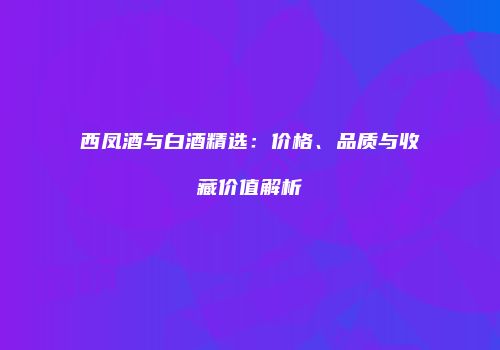 西凤酒与白酒精选：价格、品质与收藏价值解析