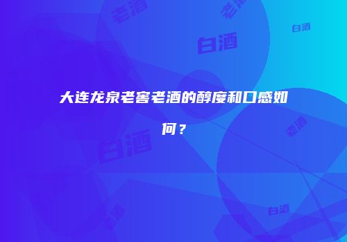 大连龙泉老窖老酒的醇度和口感如何？