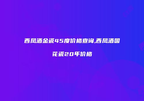 西凤酒金瓷45度价格查询,西凤酒国花瓷20年价格