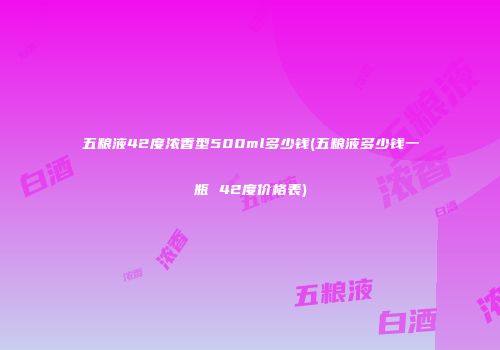 五粮液42度浓香型500ml多少钱(五粮液多少钱一瓶 42度价格表)