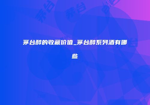 茅台醇的收藏价值_茅台醇系列酒有哪些