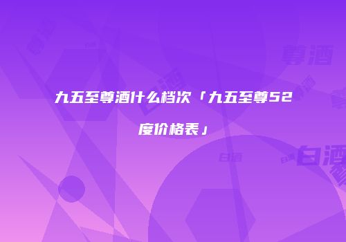 九五至尊酒什么档次「九五至尊52度价格表」