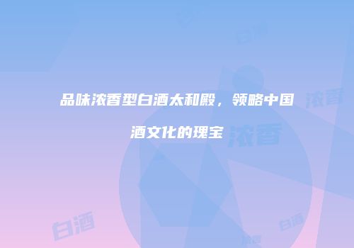 品味浓香型白酒太和殿，领略中国酒文化的瑰宝