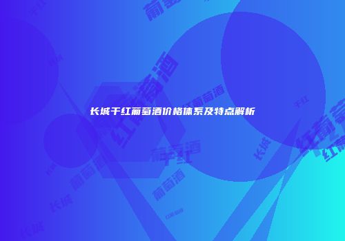 长城干红葡萄酒价格体系及特点解析