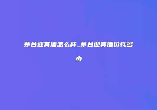 茅台迎宾酒怎么样_茅台迎宾酒价钱多少