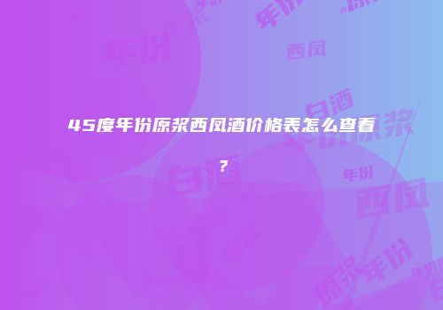 45度年份原浆西凤酒价格表怎么查看？