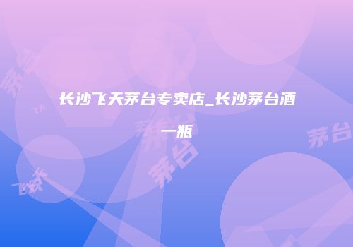 长沙飞天茅台专卖店_长沙茅台酒一瓶
