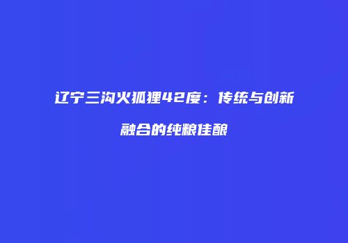 辽宁三沟火狐狸42度：传统与创新融合的纯粮佳酿