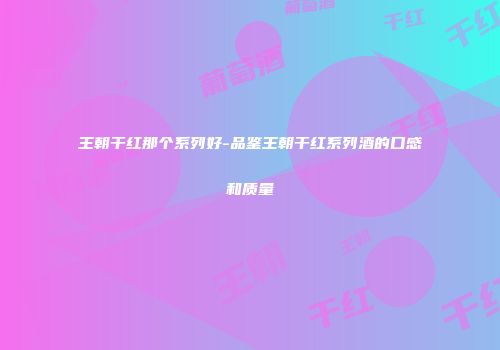 王朝干红那个系列好-品鉴王朝干红系列酒的口感和质量