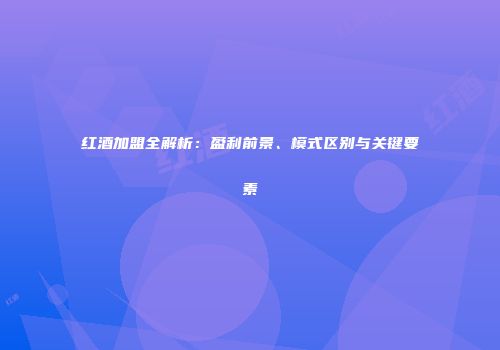 红酒加盟全解析：盈利前景、模式区别与关键要素
