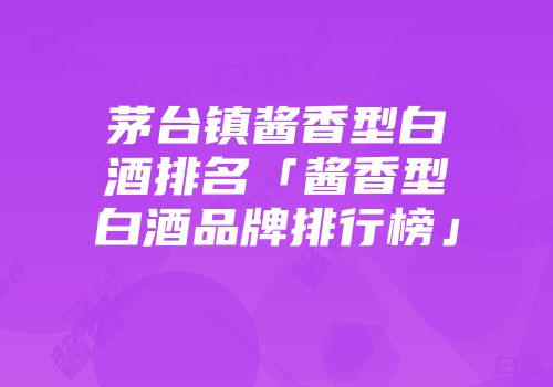 茅台镇酱香型白酒排名「酱香型白酒品牌排行榜」