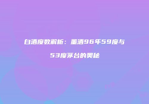 白酒度数解析：董酒96年59度与53度茅台的奥秘