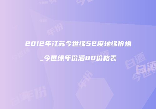 2012年江苏今世缘52度地缘价格_今世缘年份酒80价格表