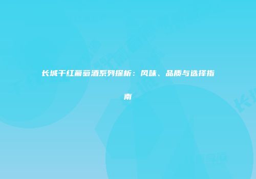 长城干红葡萄酒系列探析：风味、品质与选择指南