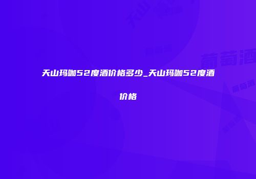 天山玛咖52度酒价格多少_天山玛咖52度酒价格