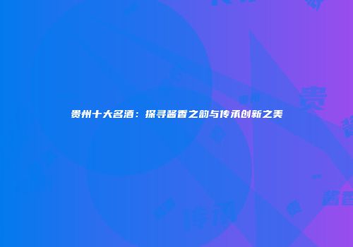 贵州十大名酒：探寻酱香之韵与传承创新之美