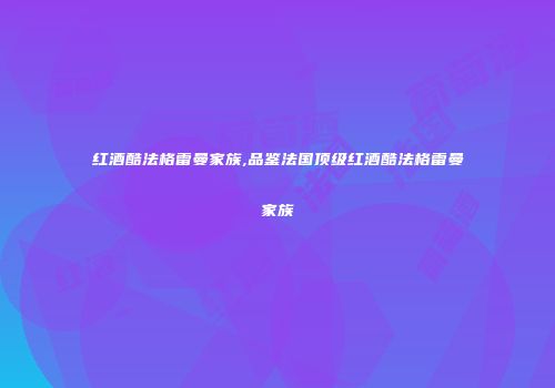 红酒酷法格雷曼家族,品鉴法国顶级红酒酷法格雷曼家族