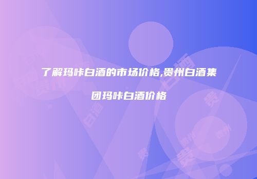 了解玛咔白酒的市场价格,贵州白酒集团玛咔白酒价格
