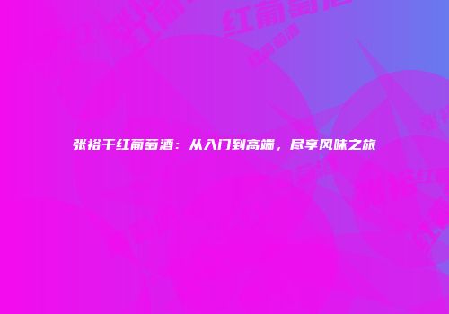 张裕干红葡萄酒：从入门到高端，尽享风味之旅