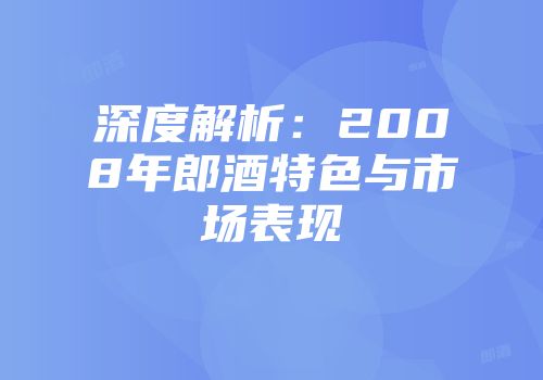 深度解析：2008年郎酒特色与市场表现