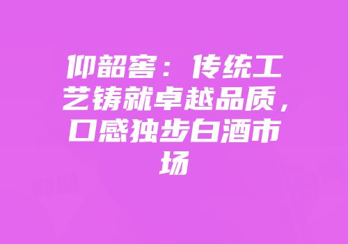 仰韶窖：传统工艺铸就卓越品质，口感独步白酒市场