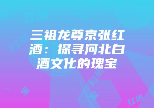 三祖龙尊京张红酒：探寻河北白酒文化的瑰宝