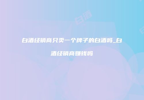 白酒经销商只卖一个牌子的白酒吗_白酒经销商赚钱吗